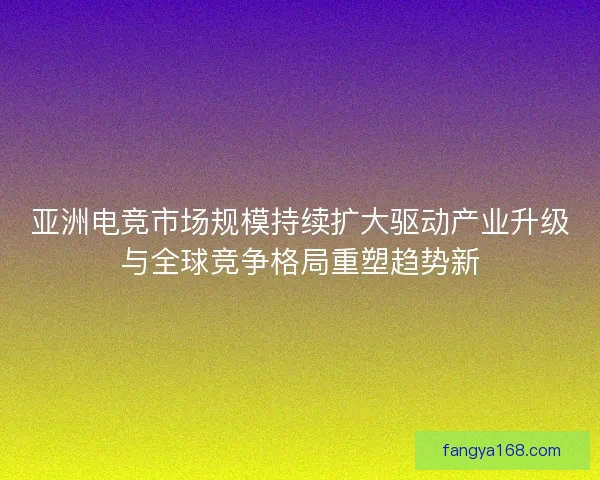 亚洲电竞市场规模持续扩大驱动产业升级与全球竞争格局重塑趋势新