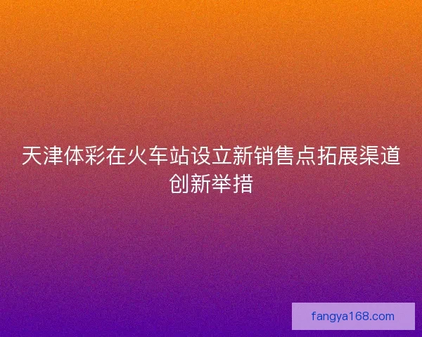 天津体彩在火车站设立新销售点拓展渠道创新举措
